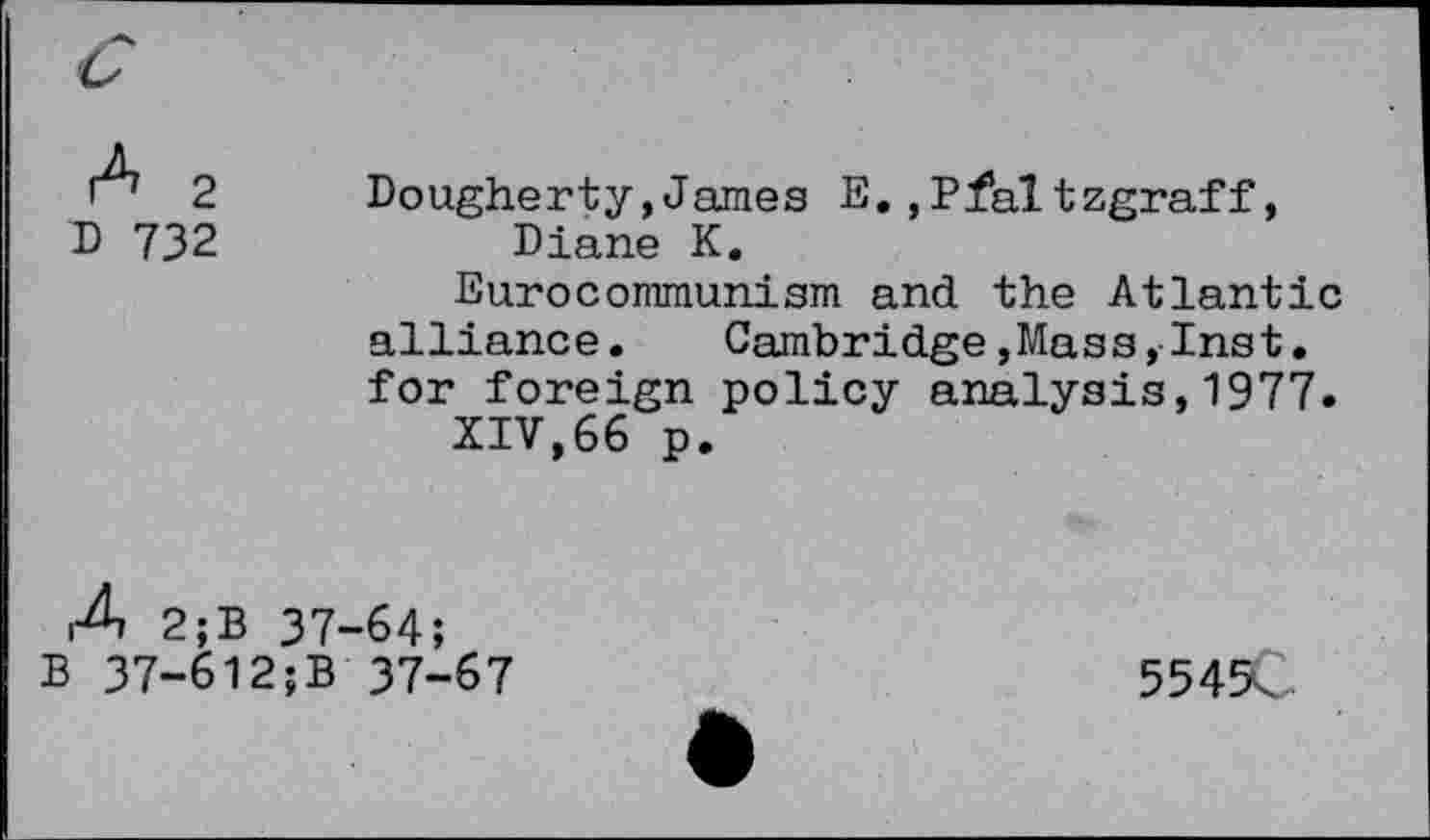 ﻿r7 2	Dougherty,James E.,Pfaltzgraff,
D 732	Diane K.
Eurocommunism and the Atlantic alliance.	Cambridge,Mass,Inst.
for foreign policy analysis,1977.
XIV,66 p.
4 2;B 37-64;
B 37-6l2;B 37-67	5549C